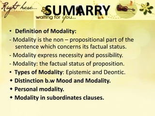 SUMARRY
• Definition of Modality:
- Modality is the non – propositional part of the
sentence which concerns its factual status.
- Modality express necessity and possibility.
- Modality: the factual status of proposition.
▪ Types of Modality: Epistemic and Deontic.
 Distinction b.w Mood and Modality.
 Personal modality.
 Modality in subordinates clauses.
 