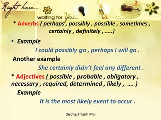 * Adverbs ( perhaps , possibly , possible , sometimes ,
certainly , definitely , …..)
• Example
I could possibly go , perhaps I will go .
Another example
She certainly didn’t feel any different .
* Adjectives ( possible , probable , obligatory ,
necessary , required, determined , likely , …. )
Example
It is the most likely event to occur .
Dương Thanh Mai
 