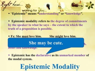 Epistemic Modality
 “Epistemic” means “understanding” or “knowledge”.
 Epistemic modality refers to the degree of commitments
by the speaker to what he says – the extent to which the
truth of a proposition is possible.
 Fx: She must love him. ____ She might love him.
 Epistemic is possibility-based and concerned with truth,
belief and knowledge.
 Epistemic has the declarative as its unmarked member of
the modal system.
She may be cute.
 