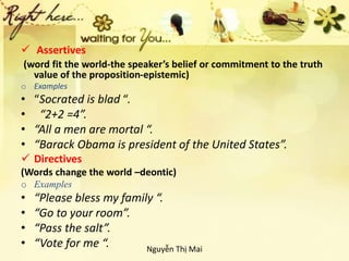  Assertives
(word fit the world-the speaker’s belief or commitment to the truth
value of the proposition-epistemic)
o Examples
• “Socrated is blad “.
• “2+2 =4”.
• “All a men are mortal “.
• “Barack Obama is president of the United States”.
 Directives
(Words change the world –deontic)
o Examples
• “Please bless my family “.
• “Go to your room”.
• “Pass the salt”.
• “Vote for me “. Nguyễn Thị Mai
 
