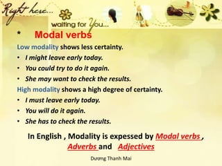 In English , Modality is expessed by Modal verbs ,
Adverbs and Adjectives
* Modal verbs
Low modality shows less certainty.
• I might leave early today.
• You could try to do it again.
• She may want to check the results.
High modality shows a high degree of certainty.
• I must leave early today.
• You will do it again.
• She has to check the results.
Dương Thanh Mai
 