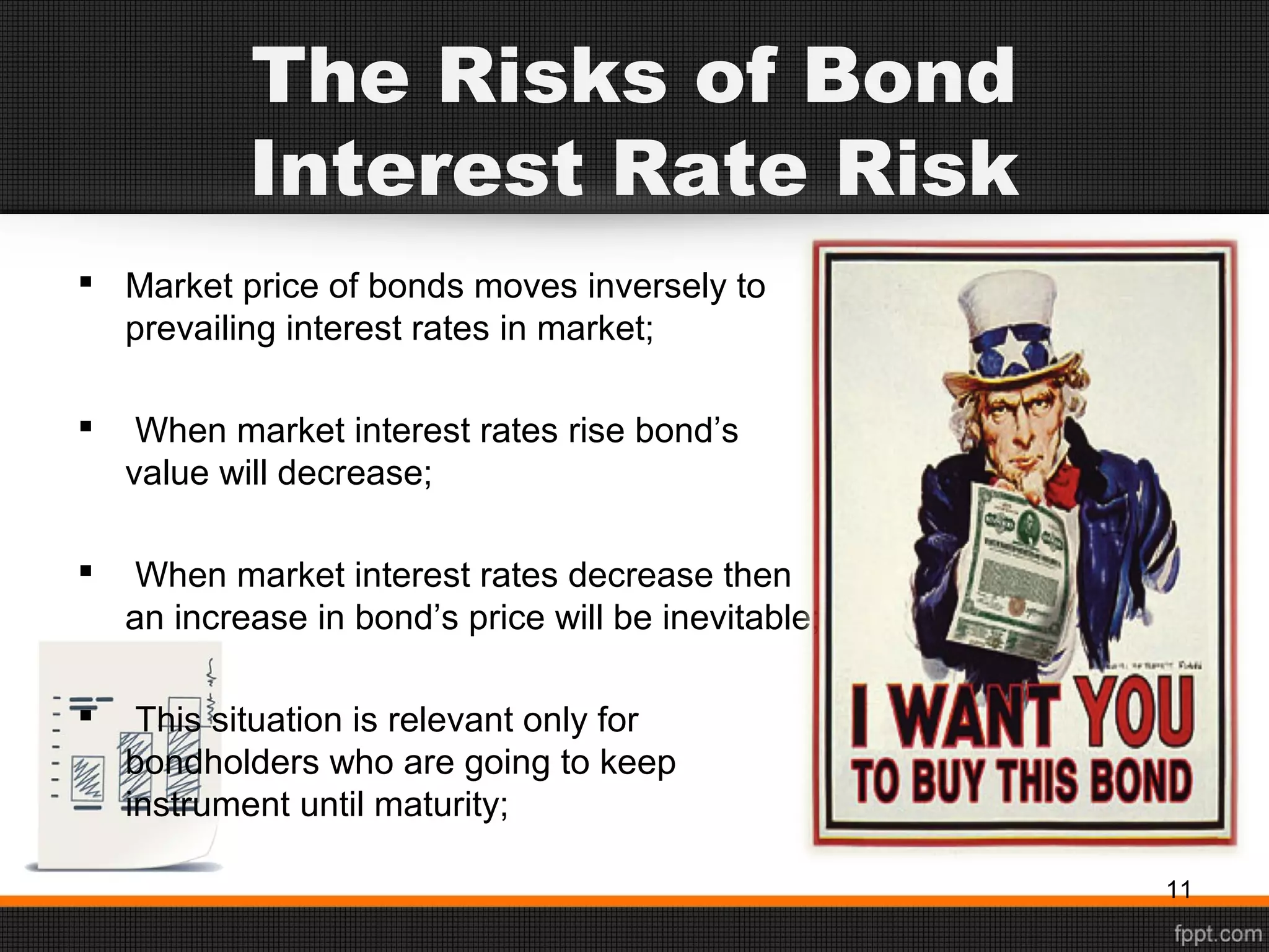 The Risks of Bond
Interest Rate Risk
 Market price of bonds moves inversely to
prevailing interest rates in market;
 When market interest rates rise bond’s
value will decrease;
 When market interest rates decrease then
an increase in bond’s price will be inevitable;
 This situation is relevant only for
bondholders who are going to keep
instrument until maturity;
11
 