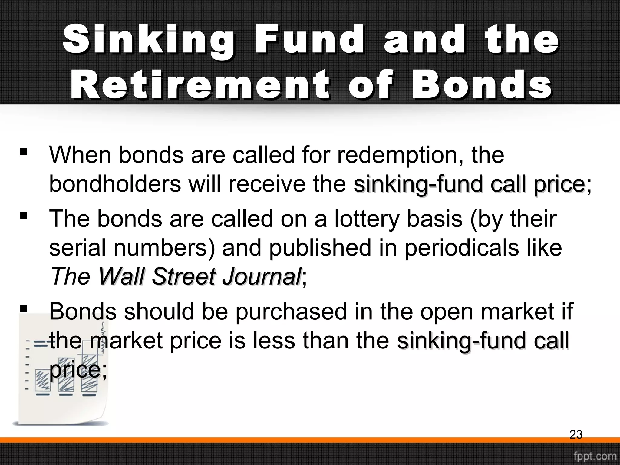 Sinking Fund and theSinking Fund and the
Retirement of BondsRetirement of Bonds
 When bonds are called for redemption, the
bondholders will receive the sinking-fund call pricesinking-fund call price;
 The bonds are called on a lottery basis (by their
serial numbers) and published in periodicals like
The Wall Street JournalWall Street Journal;
 Bonds should be purchased in the open market if
the market price is less than the sinking-fund callsinking-fund call
priceprice;
23
 