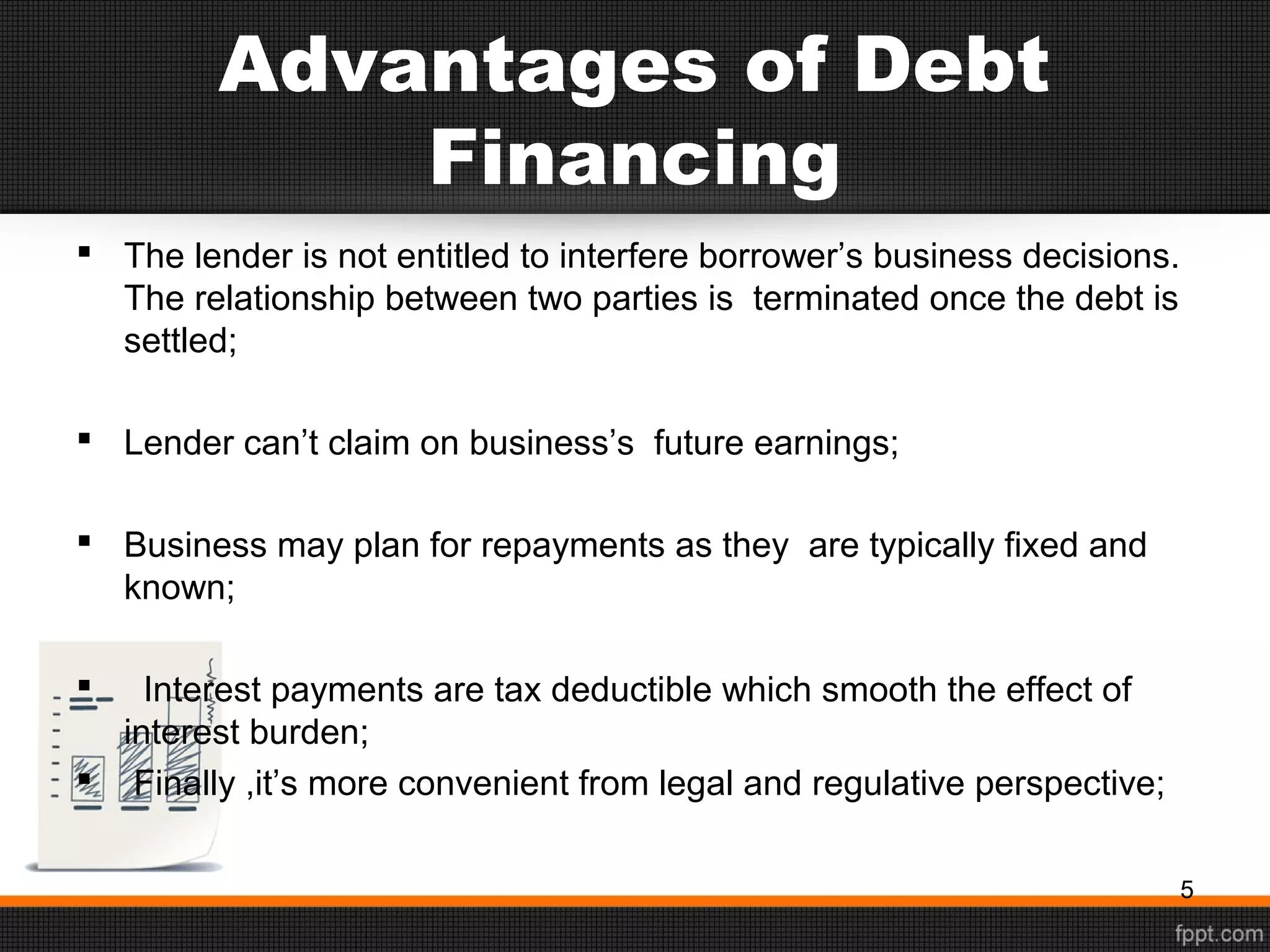 Advantages of Debt
Financing
 The lender is not entitled to interfere borrower’s business decisions.
The relationship between two parties is terminated once the debt is
settled;
 Lender can’t claim on business’s future earnings;
 Business may plan for repayments as they are typically fixed and
known;
 Interest payments are tax deductible which smooth the effect of
interest burden;
 Finally ,it’s more convenient from legal and regulative perspective;
5
 