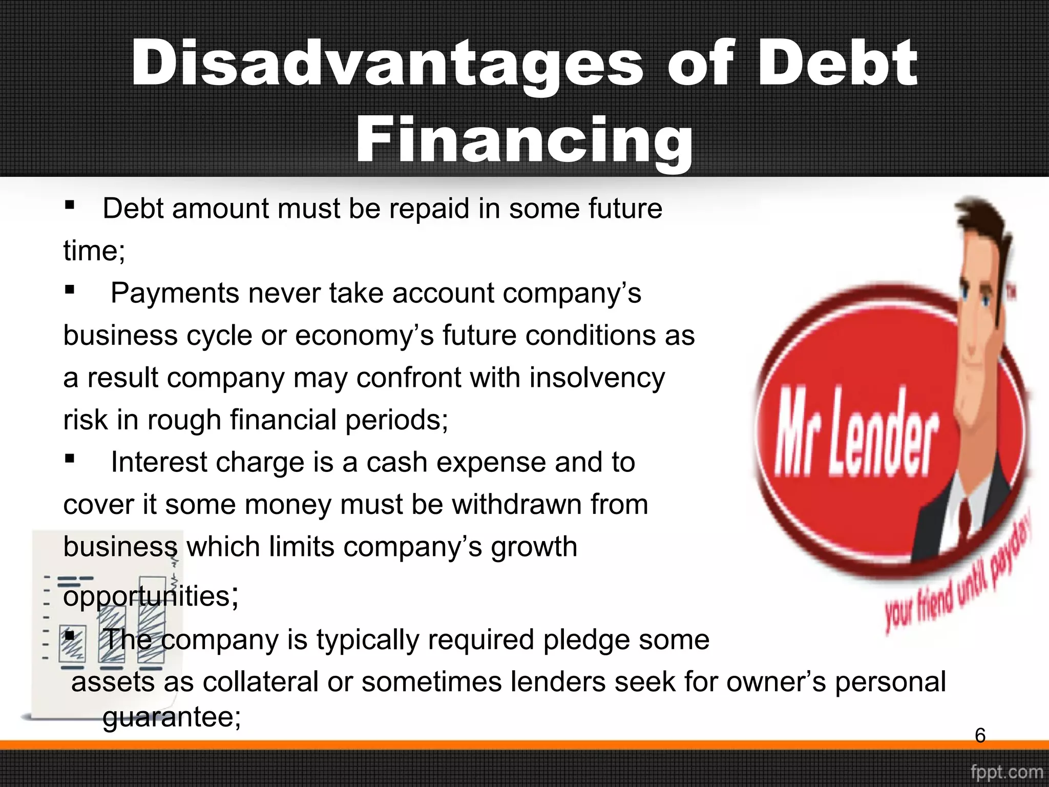 Disadvantages of Debt
Financing
6
 Debt amount must be repaid in some future
time;
 Payments never take account company’s
business cycle or economy’s future conditions as
a result company may confront with insolvency
risk in rough financial periods;
 Interest charge is a cash expense and to
cover it some money must be withdrawn from
business which limits company’s growth
opportunities;
 The company is typically required pledge some
assets as collateral or sometimes lenders seek for owner’s personal
guarantee;
 