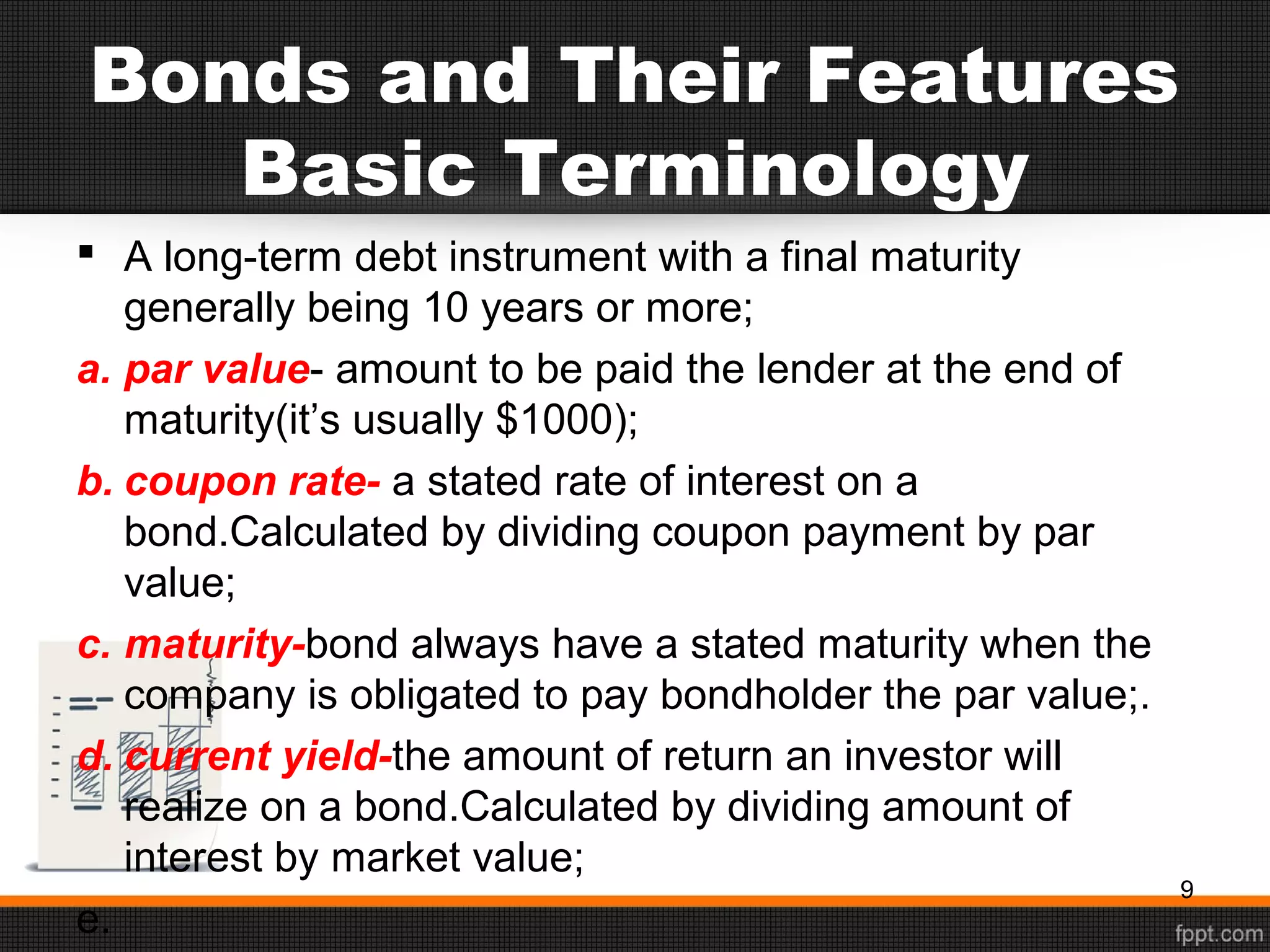 Bonds and Their Features
Basic Terminology
 A long-term debt instrument with a final maturity
generally being 10 years or more;
a. par value- amount to be paid the lender at the end of
maturity(it’s usually $1000);
b. coupon rate- a stated rate of interest on a
bond.Calculated by dividing coupon payment by par
value;
c. maturity-bond always have a stated maturity when the
company is obligated to pay bondholder the par value;.
d. current yield-the amount of return an investor will
realize on a bond.Calculated by dividing amount of
interest by market value;
e.
9
 