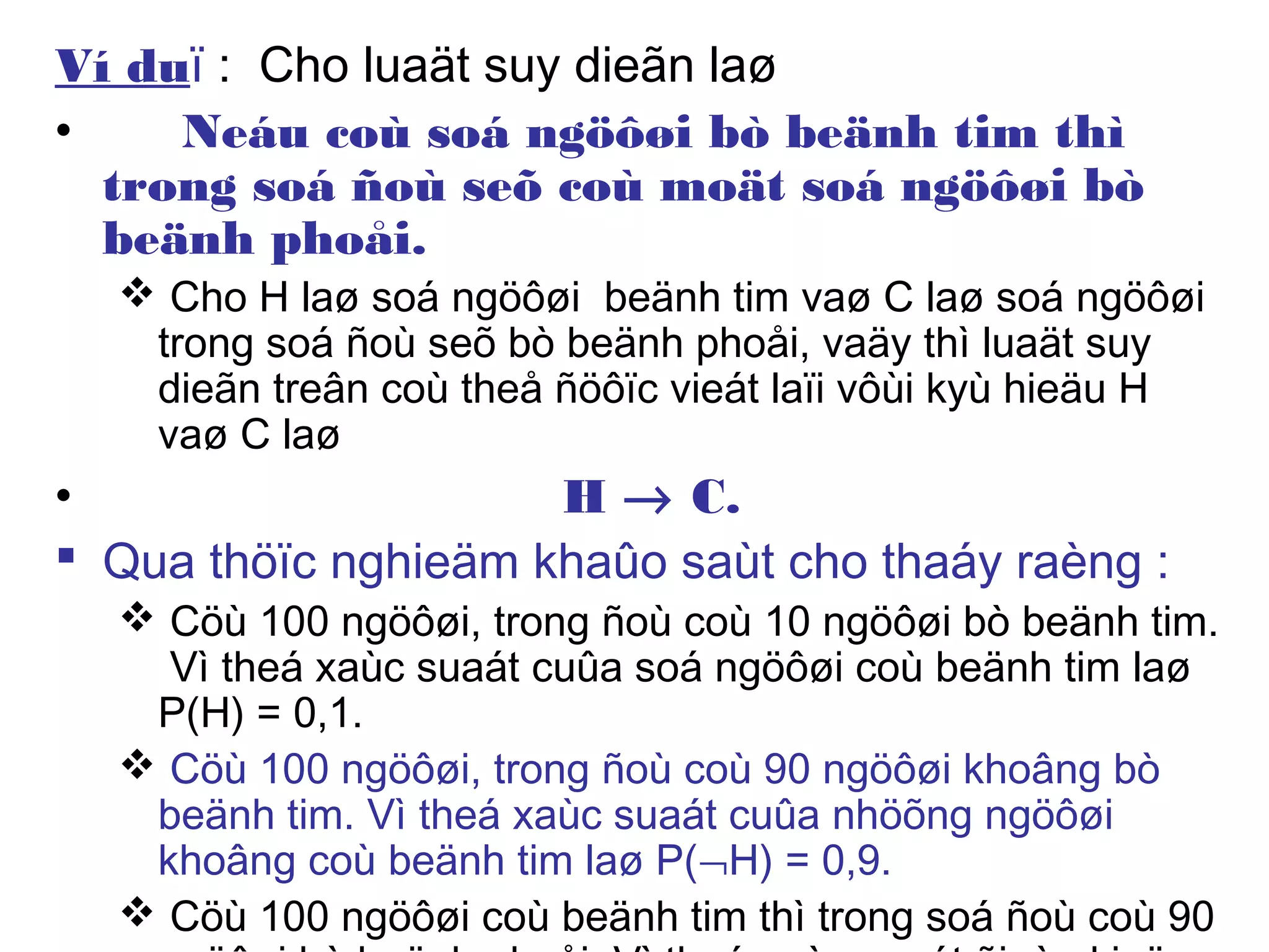 Ví duï : Cho luaät suy dieãn laø
• Neáu coù soá ngöôøi bò beänh tim thì
trong soá ñoù seõ coù moät soá ngöôøi bò
beänh phoåi.
 Cho H laø soá ngöôøi beänh tim vaø C laø soá ngöôøi
trong soá ñoù seõ bò beänh phoåi, vaäy thì luaät suy
dieãn treân coù theå ñöôïc vieát laïi vôùi kyù hieäu H
vaø C laø
• H → C.
 Qua thöïc nghieäm khaûo saùt cho thaáy raèng :
 Cöù 100 ngöôøi, trong ñoù coù 10 ngöôøi bò beänh tim.
Vì theá xaùc suaát cuûa soá ngöôøi coù beänh tim laø
P(H) = 0,1.
 Cöù 100 ngöôøi, trong ñoù coù 90 ngöôøi khoâng bò
beänh tim. Vì theá xaùc suaát cuûa nhöõng ngöôøi
khoâng coù beänh tim laø P(¬H) = 0,9.
 Cöù 100 ngöôøi coù beänh tim thì trong soá ñoù coù 90
 