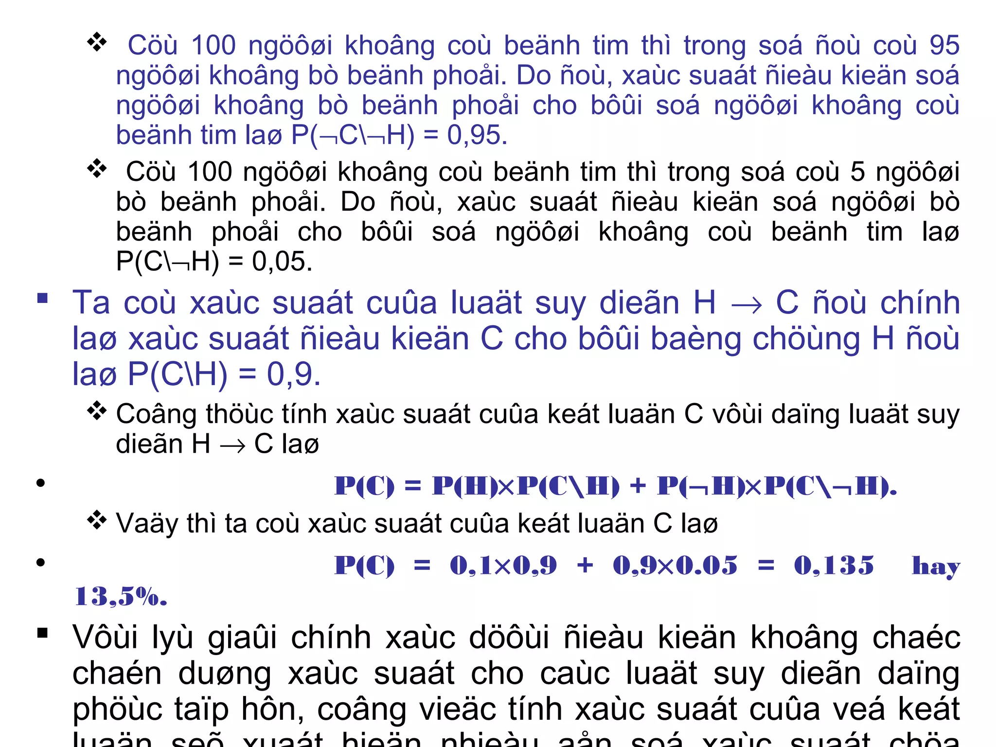  Cöù 100 ngöôøi khoâng coù beänh tim thì trong soá ñoù coù 95
ngöôøi khoâng bò beänh phoåi. Do ñoù, xaùc suaát ñieàu kieän soá
ngöôøi khoâng bò beänh phoåi cho bôûi soá ngöôøi khoâng coù
beänh tim laø P(¬C¬H) = 0,95.
 Cöù 100 ngöôøi khoâng coù beänh tim thì trong soá coù 5 ngöôøi
bò beänh phoåi. Do ñoù, xaùc suaát ñieàu kieän soá ngöôøi bò
beänh phoåi cho bôûi soá ngöôøi khoâng coù beänh tim laø
P(C¬H) = 0,05.
 Ta coù xaùc suaát cuûa luaät suy dieãn H → C ñoù chính
laø xaùc suaát ñieàu kieän C cho bôûi baèng chöùng H ñoù
laø P(CH) = 0,9.
 Coâng thöùc tính xaùc suaát cuûa keát luaän C vôùi daïng luaät suy
dieãn H → C laø
• P(C) = P(H)×P(CH) + P(¬H)×P(C¬H).
 Vaäy thì ta coù xaùc suaát cuûa keát luaän C laø
• P(C) = 0,1×0,9 + 0,9×0.05 = 0,135 hay
13,5%.
 Vôùi lyù giaûi chính xaùc döôùi ñieàu kieän khoâng chaéc
chaén duøng xaùc suaát cho caùc luaät suy dieãn daïng
phöùc taïp hôn, coâng vieäc tính xaùc suaát cuûa veá keát
 