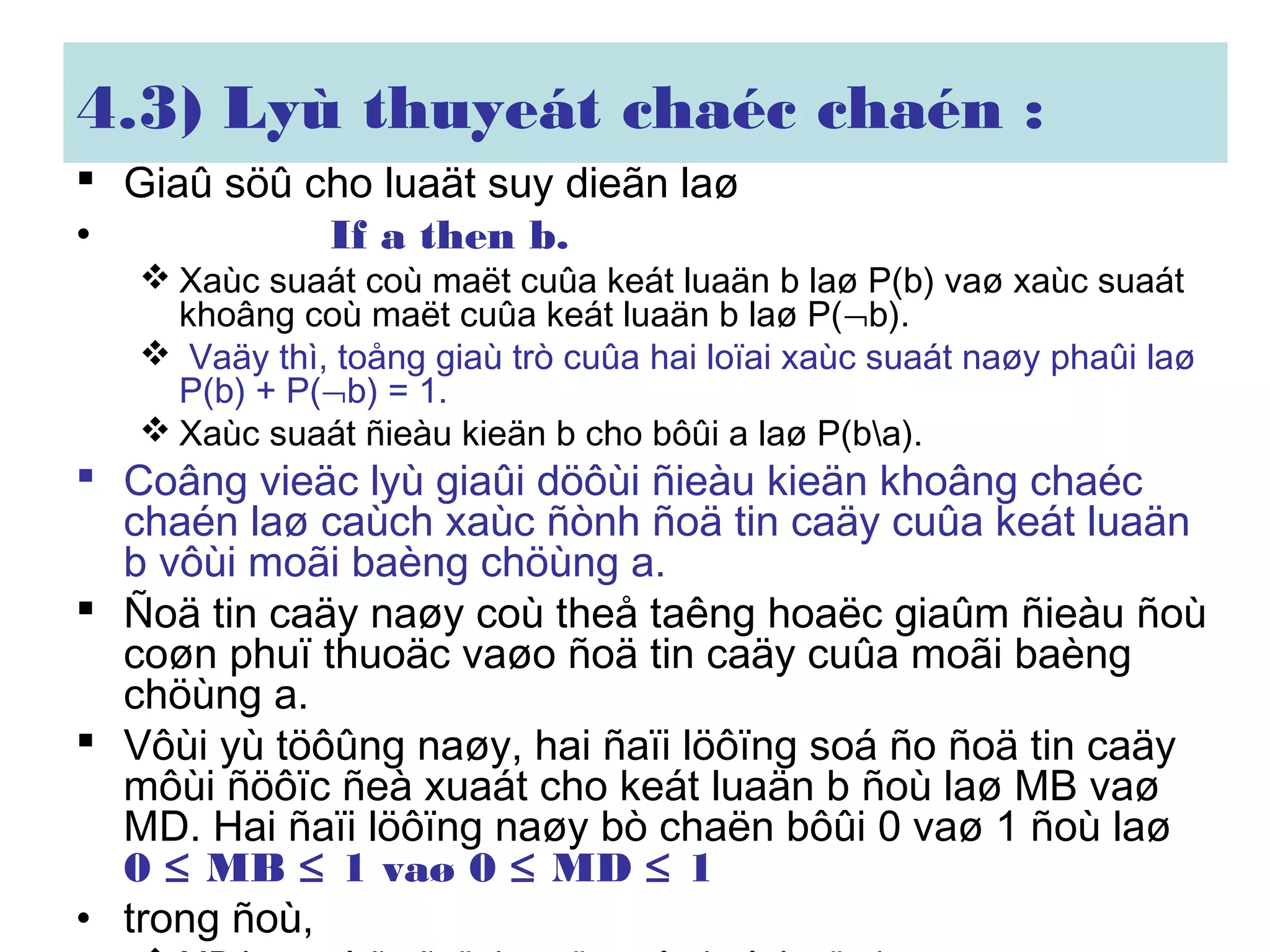 4.3) Lyù thuyeát chaéc chaén :
 Giaû söû cho luaät suy dieãn laø
• If a then b.
 Xaùc suaát coù maët cuûa keát luaän b laø P(b) vaø xaùc suaát
khoâng coù maët cuûa keát luaän b laø P(¬b).
 Vaäy thì, toång giaù trò cuûa hai loïai xaùc suaát naøy phaûi laø
P(b) + P(¬b) = 1.
 Xaùc suaát ñieàu kieän b cho bôûi a laø P(ba).
 Coâng vieäc lyù giaûi döôùi ñieàu kieän khoâng chaéc
chaén laø caùch xaùc ñònh ñoä tin caäy cuûa keát luaän
b vôùi moãi baèng chöùng a.
 Ñoä tin caäy naøy coù theå taêng hoaëc giaûm ñieàu ñoù
coøn phuï thuoäc vaøo ñoä tin caäy cuûa moãi baèng
chöùng a.
 Vôùi yù töôûng naøy, hai ñaïi löôïng soá ño ñoä tin caäy
môùi ñöôïc ñeà xuaát cho keát luaän b ñoù laø MB vaø
MD. Hai ñaïi löôïng naøy bò chaën bôûi 0 vaø 1 ñoù laø
0 ≤ MB ≤ 1 vaø 0 ≤ MD ≤ 1
• trong ñoù,
 