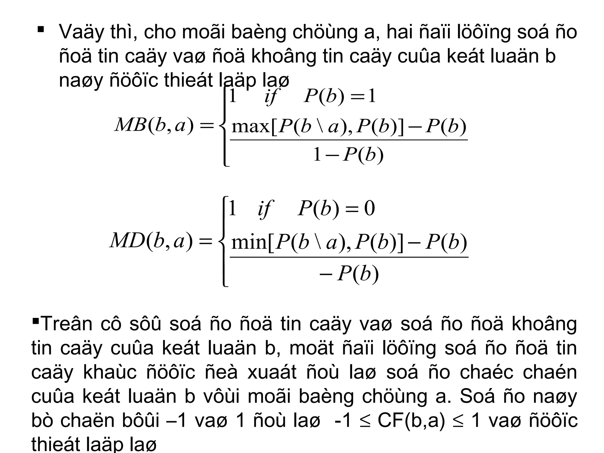  Vaäy thì, cho moãi baèng chöùng a, hai ñaïi löôïng soá ño
ñoä tin caäy vaø ñoä khoâng tin caäy cuûa keát luaän b
naøy ñöôïc thieát laäp laø





−
−
=
=
)(1
)()](),(max[
1)(1
),(
bP
bPbPabP
bPif
abMB





−
−
=
=
)(
)()](),(min[
0)(1
),(
bP
bPbPabP
bPif
abMD
Treân cô sôû soá ño ñoä tin caäy vaø soá ño ñoä khoâng
tin caäy cuûa keát luaän b, moät ñaïi löôïng soá ño ñoä tin
caäy khaùc ñöôïc ñeà xuaát ñoù laø soá ño chaéc chaén
cuûa keát luaän b vôùi moãi baèng chöùng a. Soá ño naøy
bò chaën bôûi –1 vaø 1 ñoù laø -1 ≤ CF(b,a) ≤ 1 vaø ñöôïc
thieát laäp laø
 