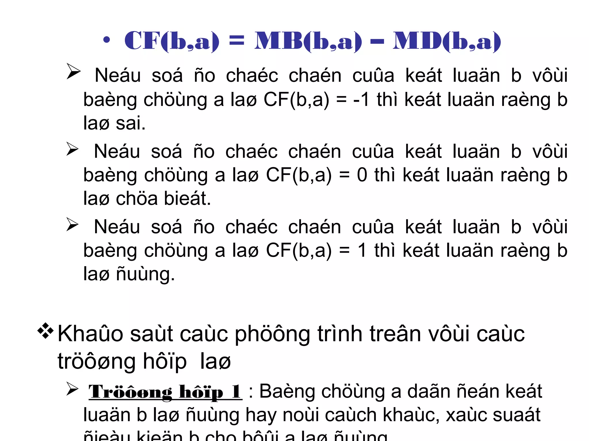 • CF(b,a) = MB(b,a) – MD(b,a)
 Neáu soá ño chaéc chaén cuûa keát luaän b vôùi
baèng chöùng a laø CF(b,a) = -1 thì keát luaän raèng b
laø sai.
 Neáu soá ño chaéc chaén cuûa keát luaän b vôùi
baèng chöùng a laø CF(b,a) = 0 thì keát luaän raèng b
laø chöa bieát.
 Neáu soá ño chaéc chaén cuûa keát luaän b vôùi
baèng chöùng a laø CF(b,a) = 1 thì keát luaän raèng b
laø ñuùng.
Khaûo saùt caùc phöông trình treân vôùi caùc
tröôøng hôïp laø
 Tröôøng hôïp 1 : Baèng chöùng a daãn ñeán keát
luaän b laø ñuùng hay noùi caùch khaùc, xaùc suaát
 