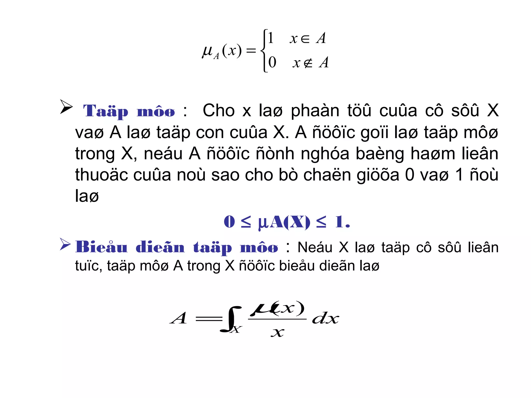  Taäp môø : Cho x laø phaàn töû cuûa cô sôû X
vaø A laø taäp con cuûa X. A ñöôïc goïi laø taäp môø
trong X, neáu A ñöôïc ñònh nghóa baèng haøm lieân
thuoäc cuûa noù sao cho bò chaën giöõa 0 vaø 1 ñoù
laø
0 ≤ µA(X) ≤ 1.
Bieåu dieãn taäp môø : Neáu X laø taäp cô sôû lieân
tuïc, taäp môø A trong X ñöôïc bieåu dieãn laø



∉
∈
=
Ax
Ax
xA
0
1
)(µ
∫=
X
dx
x
x
A
)(µ
 