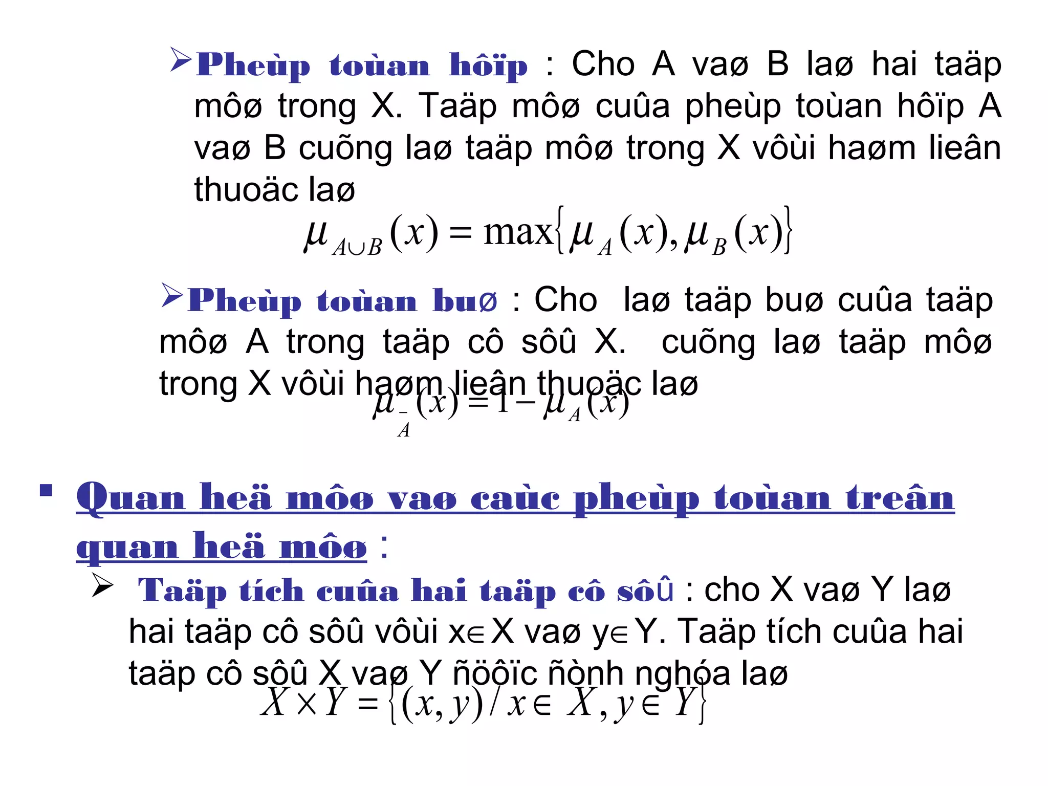 Pheùp toùan hôïp : Cho A vaø B laø hai taäp
môø trong X. Taäp môø cuûa pheùp toùan hôïp A
vaø B cuõng laø taäp môø trong X vôùi haøm lieân
thuoäc laø
{ })(),(max)( xxx BABA µµµ =∪
Pheùp toùan buø : Cho laø taäp buø cuûa taäp
môø A trong taäp cô sôû X. cuõng laø taäp môø
trong X vôùi haøm lieân thuoäc laø)(1)( xx A
A
µµ −=−
 Quan heä môø vaø caùc pheùp toùan treân
quan heä môø :
 Taäp tích cuûa hai taäp cô sôû : cho X vaø Y laø
hai taäp cô sôû vôùi x∈X vaø y∈Y. Taäp tích cuûa hai
taäp cô sôû X vaø Y ñöôïc ñònh nghóa laø
{ }YyXxyxYX ∈∈=× ,/),(
 