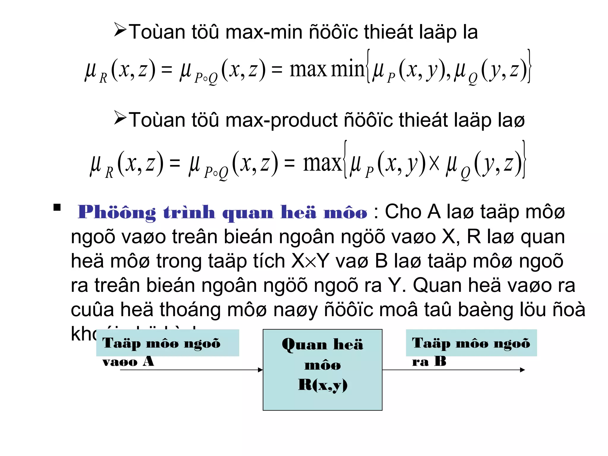 Toùan töû max-min ñöôïc thieát laäp la
Toùan töû max-product ñöôïc thieát laäp laø
 Phöông trình quan heä môø : Cho A laø taäp môø
ngoõ vaøo treân bieán ngoân ngöõ vaøo X, R laø quan
heä môø trong taäp tích X×Y vaø B laø taäp môø ngoõ
ra treân bieán ngoân ngöõ ngoõ ra Y. Quan heä vaøo ra
cuûa heä thoáng môø naøy ñöôïc moâ taû baèng löu ñoà
khoái nhö hình
{ }),(),,(minmax),(),( zyyxzxzx QPQPR µµµµ == 
{ }),(),(max),(),( zyyxzxzx QPQPR µµµµ ×== 
Quan heä
môø
R(x,y)
Taäp môø ngoõ
vaøo A
Taäp môø ngoõ
ra B
 
