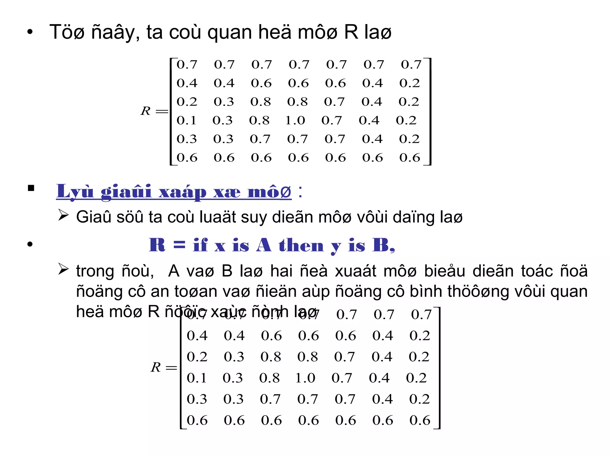 • Töø ñaây, ta coù quan heä môø R laø
 Lyù giaûi xaáp xæ môø :
 Giaû söû ta coù luaät suy dieãn môø vôùi daïng laø
• R = if x is A then y is B,
 trong ñoù, A vaø B laø hai ñeà xuaát môø bieåu dieãn toác ñoä
ñoäng cô an toøan vaø ñieän aùp ñoäng cô bình thöôøng vôùi quan
heä môø R ñöôïc xaùc ñònh laø




















=
6.06.06.06.06.06.06.0
2.04.07.07.07.03.03.0
2.04.07.00.18.03.01.0
2.04.07.08.08.03.02.0
2.04.06.06.06.04.04.0
7.07.07.07.07.07.07.0
R




















=
6.06.06.06.06.06.06.0
2.04.07.07.07.03.03.0
2.04.07.00.18.03.01.0
2.04.07.08.08.03.02.0
2.04.06.06.06.04.04.0
7.07.07.07.07.07.07.0
R
 