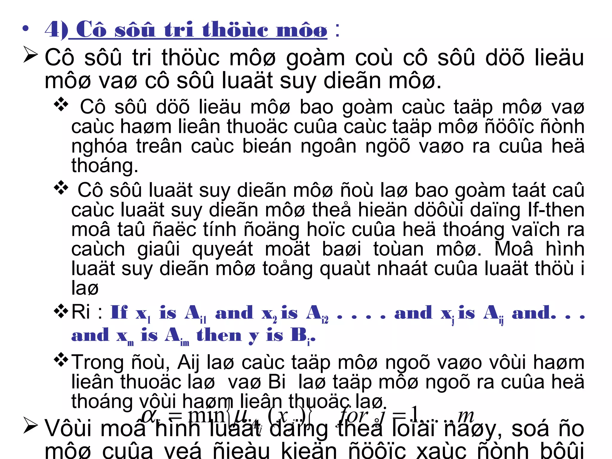 • 4) Cô sôû tri thöùc môø :
 Cô sôû tri thöùc môø goàm coù cô sôû döõ lieäu
môø vaø cô sôû luaät suy dieãn môø.
 Cô sôû döõ lieäu môø bao goàm caùc taäp môø vaø
caùc haøm lieân thuoäc cuûa caùc taäp môø ñöôïc ñònh
nghóa treân caùc bieán ngoân ngöõ vaøo ra cuûa heä
thoáng.
 Cô sôû luaät suy dieãn môø ñoù laø bao goàm taát caû
caùc luaät suy dieãn môø theå hieän döôùi daïng If-then
moâ taû ñaëc tính ñoäng hoïc cuûa heä thoáng vaïch ra
caùch giaûi quyeát moät baøi toùan môø. Moâ hình
luaät suy dieãn môø toång quaùt nhaát cuûa luaät thöù i
laø
Ri : If x1 is Ai1 and x2 is Ai2 . . . . and xj is Aij and. . .
and xm is Aim then y is Bi.
Trong ñoù, Aij laø caùc taäp môø ngoõ vaøo vôùi haøm
lieân thuoäc laø vaø Bi laø taäp môø ngoõ ra cuûa heä
thoáng vôùi haøm lieân thuoäc laø
 Vôùi moâ hình luaät daïng theå loïai naøy, soá ño
môø cuûa veá ñieàu kieän ñöôïc xaùc ñònh bôûi
{ } mjforxjAi ij
.,.,.1)(min == µα
 