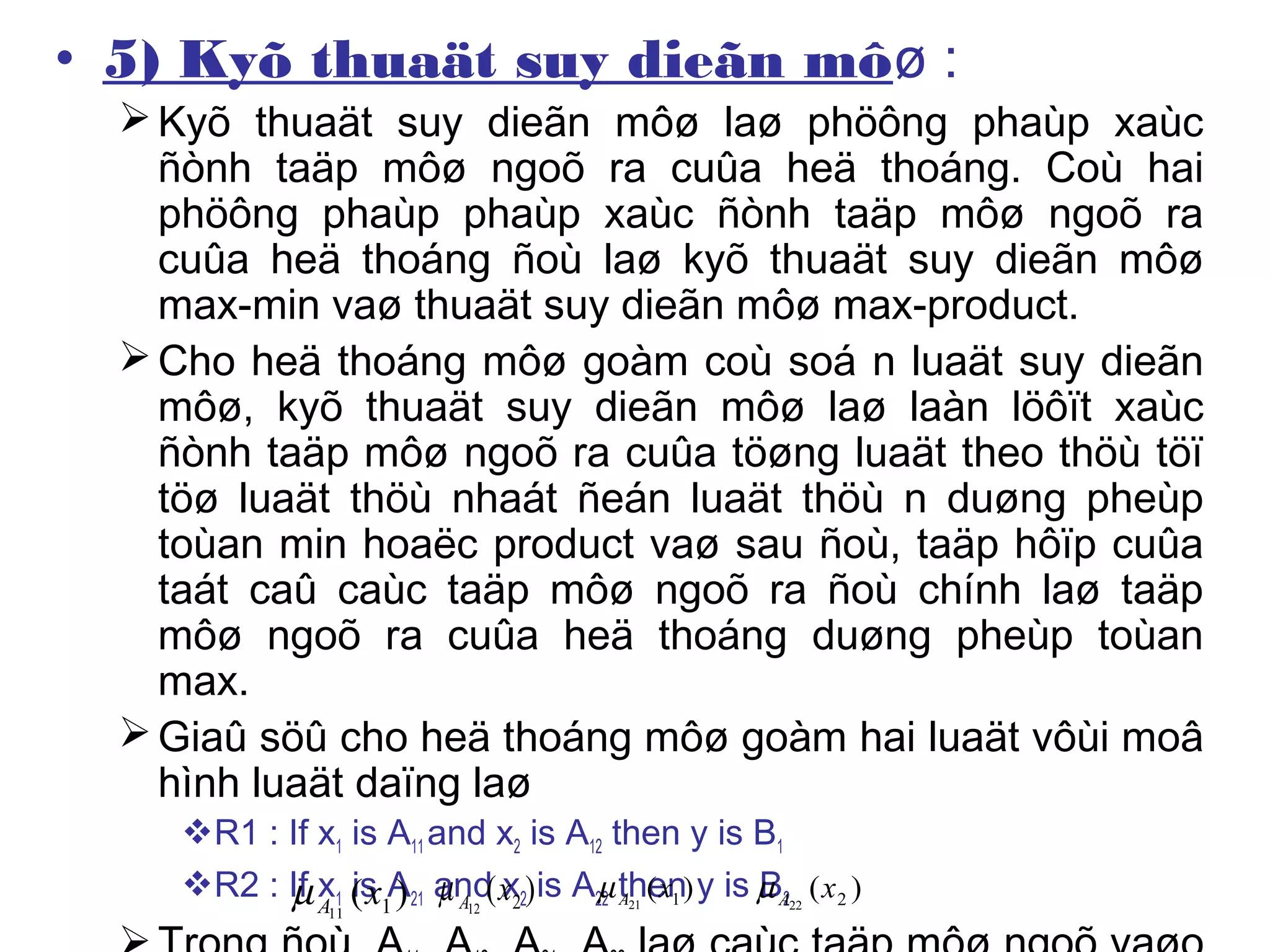 • 5) Kyõ thuaät suy dieãn môø :
Kyõ thuaät suy dieãn môø laø phöông phaùp xaùc
ñònh taäp môø ngoõ ra cuûa heä thoáng. Coù hai
phöông phaùp phaùp xaùc ñònh taäp môø ngoõ ra
cuûa heä thoáng ñoù laø kyõ thuaät suy dieãn môø
max-min vaø thuaät suy dieãn môø max-product.
Cho heä thoáng môø goàm coù soá n luaät suy dieãn
môø, kyõ thuaät suy dieãn môø laø laàn löôït xaùc
ñònh taäp môø ngoõ ra cuûa töøng luaät theo thöù töï
töø luaät thöù nhaát ñeán luaät thöù n duøng pheùp
toùan min hoaëc product vaø sau ñoù, taäp hôïp cuûa
taát caû caùc taäp môø ngoõ ra ñoù chính laø taäp
môø ngoõ ra cuûa heä thoáng duøng pheùp toùan
max.
Giaû söû cho heä thoáng môø goàm hai luaät vôùi moâ
hình luaät daïng laø
R1 : If x1 is A11 and x2 is A12 then y is B1
R2 : If x1 is A21 and x2 is A22 then y is B2)( 111
xAµ )( 212
xAµ )( 121
xAµ )( 222
xAµ
 