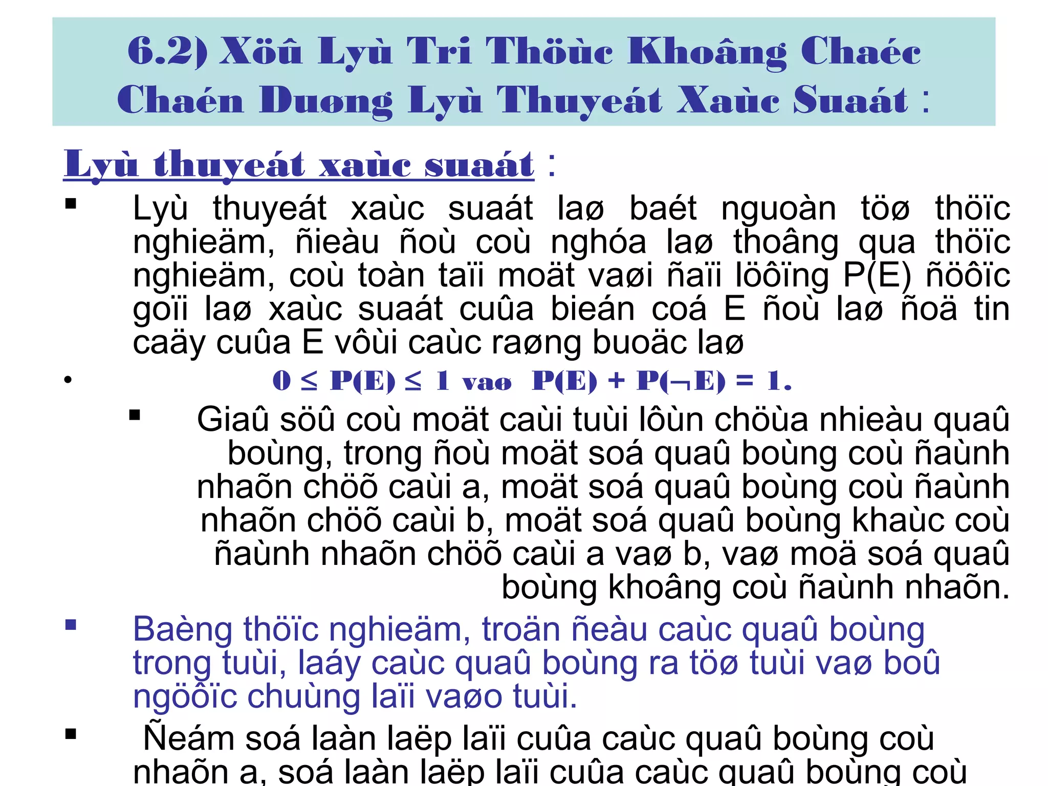 6.2) Xöû Lyù Tri Thöùc Khoâng Chaéc
Chaén Duøng Lyù Thuyeát Xaùc Suaát :
Lyù thuyeát xaùc suaát :
 Lyù thuyeát xaùc suaát laø baét nguoàn töø thöïc
nghieäm, ñieàu ñoù coù nghóa laø thoâng qua thöïc
nghieäm, coù toàn taïi moät vaøi ñaïi löôïng P(E) ñöôïc
goïi laø xaùc suaát cuûa bieán coá E ñoù laø ñoä tin
caäy cuûa E vôùi caùc raøng buoäc laø
• 0 ≤ P(E) ≤ 1 vaø P(E) + P(¬E) = 1.
 Giaû söû coù moät caùi tuùi lôùn chöùa nhieàu quaû
boùng, trong ñoù moät soá quaû boùng coù ñaùnh
nhaõn chöõ caùi a, moät soá quaû boùng coù ñaùnh
nhaõn chöõ caùi b, moät soá quaû boùng khaùc coù
ñaùnh nhaõn chöõ caùi a vaø b, vaø moä soá quaû
boùng khoâng coù ñaùnh nhaõn.
 Baèng thöïc nghieäm, troän ñeàu caùc quaû boùng
trong tuùi, laáy caùc quaû boùng ra töø tuùi vaø boû
ngöôïc chuùng laïi vaøo tuùi.
 Ñeám soá laàn laëp laïi cuûa caùc quaû boùng coù
nhaõn a, soá laàn laëp laïi cuûa caùc quaû boùng coù
 
