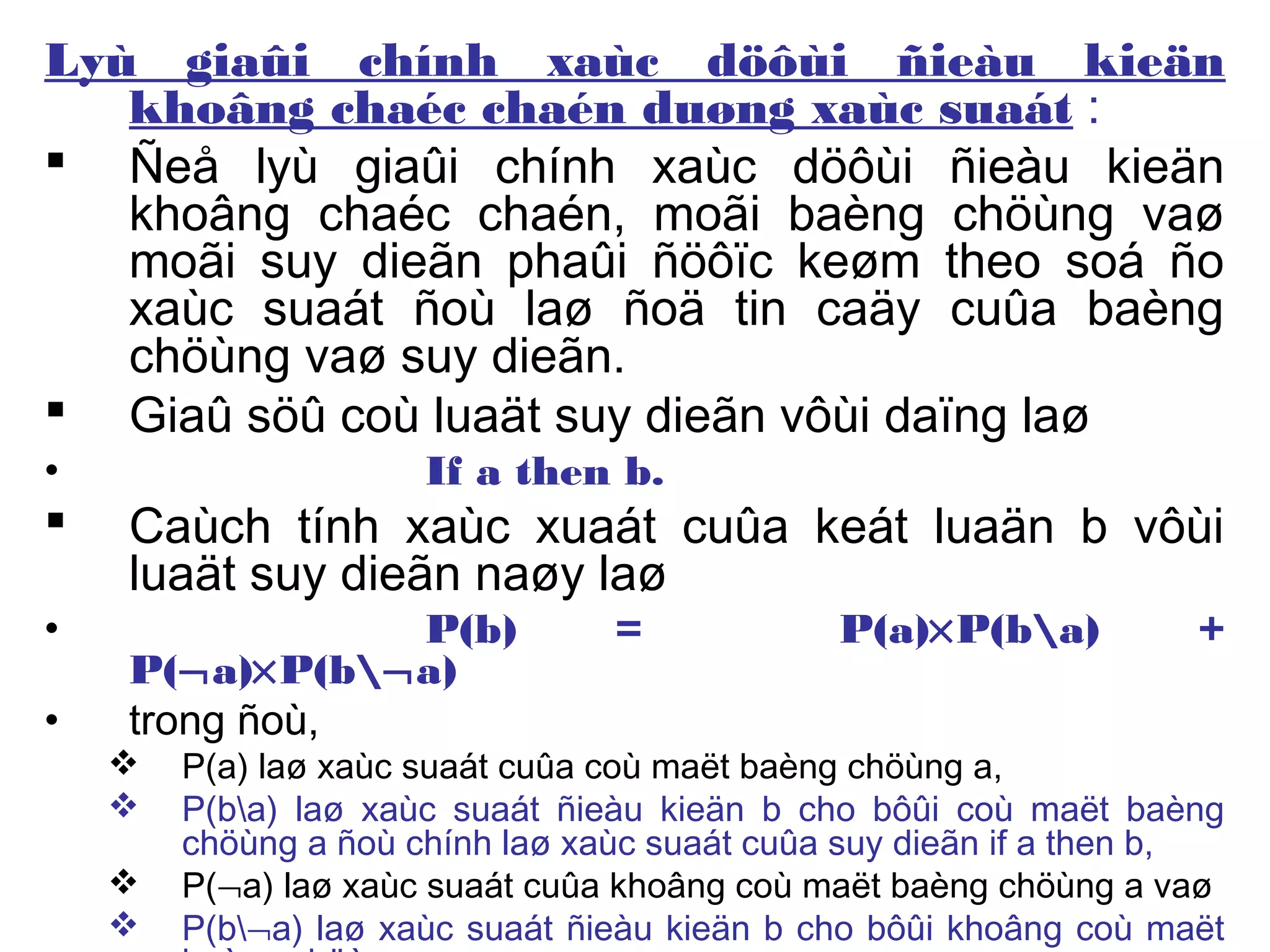 Lyù giaûi chính xaùc döôùi ñieàu kieän
khoâng chaéc chaén duøng xaùc suaát :
 Ñeå lyù giaûi chính xaùc döôùi ñieàu kieän
khoâng chaéc chaén, moãi baèng chöùng vaø
moãi suy dieãn phaûi ñöôïc keøm theo soá ño
xaùc suaát ñoù laø ñoä tin caäy cuûa baèng
chöùng vaø suy dieãn.
 Giaû söû coù luaät suy dieãn vôùi daïng laø
• If a then b.
 Caùch tính xaùc xuaát cuûa keát luaän b vôùi
luaät suy dieãn naøy laø
• P(b) = P(a)×P(ba) +
P(¬a)×P(b¬a)
• trong ñoù,
 P(a) laø xaùc suaát cuûa coù maët baèng chöùng a,
 P(ba) laø xaùc suaát ñieàu kieän b cho bôûi coù maët baèng
chöùng a ñoù chính laø xaùc suaát cuûa suy dieãn if a then b,
 P(¬a) laø xaùc suaát cuûa khoâng coù maët baèng chöùng a vaø
 P(b¬a) laø xaùc suaát ñieàu kieän b cho bôûi khoâng coù maët
 