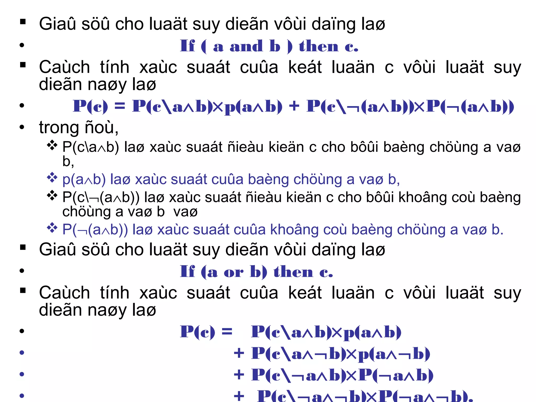  Giaû söû cho luaät suy dieãn vôùi daïng laø
• If ( a and b ) then c.
 Caùch tính xaùc suaát cuûa keát luaän c vôùi luaät suy
dieãn naøy laø
• P(c) = P(ca∧b)×p(a∧b) + P(c¬(a∧b))×P(¬(a∧b))
• trong ñoù,
 P(ca∧b) laø xaùc suaát ñieàu kieän c cho bôûi baèng chöùng a vaø
b,
 p(a∧b) laø xaùc suaát cuûa baèng chöùng a vaø b,
 P(c¬(a∧b)) laø xaùc suaát ñieàu kieän c cho bôûi khoâng coù baèng
chöùng a vaø b vaø
 P(¬(a∧b)) laø xaùc suaát cuûa khoâng coù baèng chöùng a vaø b.
 Giaû söû cho luaät suy dieãn vôùi daïng laø
• If (a or b) then c.
 Caùch tính xaùc suaát cuûa keát luaän c vôùi luaät suy
dieãn naøy laø
• P(c) = P(ca∧b)×p(a∧b)
• + P(ca∧¬b)×p(a∧¬b)
• + P(c¬a∧b)×P(¬a∧b)
• + P(c¬a∧¬b)×P(¬a∧¬b).
 