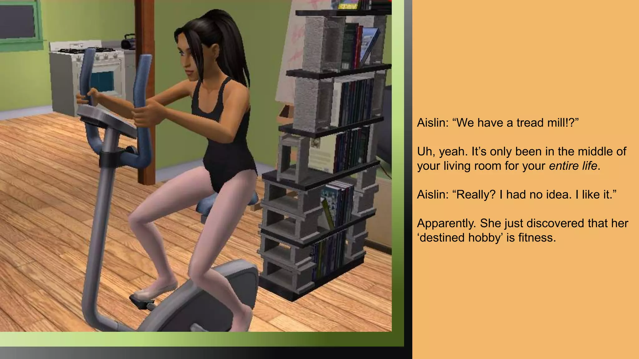 Aislin: “We have a tread mill!?”
Uh, yeah. It’s only been in the middle of
your living room for your entire life.
Aislin: “Really? I had no idea. I like it.”
Apparently. She just discovered that her
‘destined hobby’ is fitness.
 