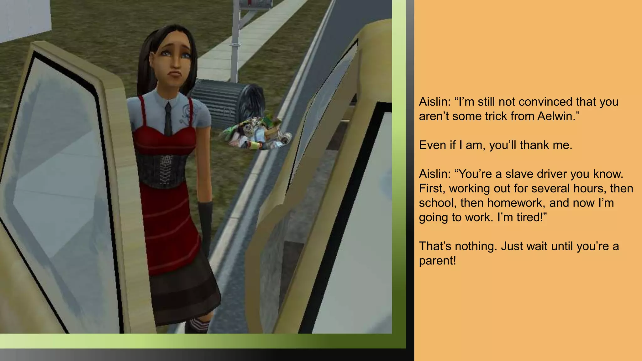 Aislin: “I’m still not convinced that you
aren’t some trick from Aelwin.”
Even if I am, you’ll thank me.
Aislin: “You’re a slave driver you know.
First, working out for several hours, then
school, then homework, and now I’m
going to work. I’m tired!”
That’s nothing. Just wait until you’re a
parent!
 