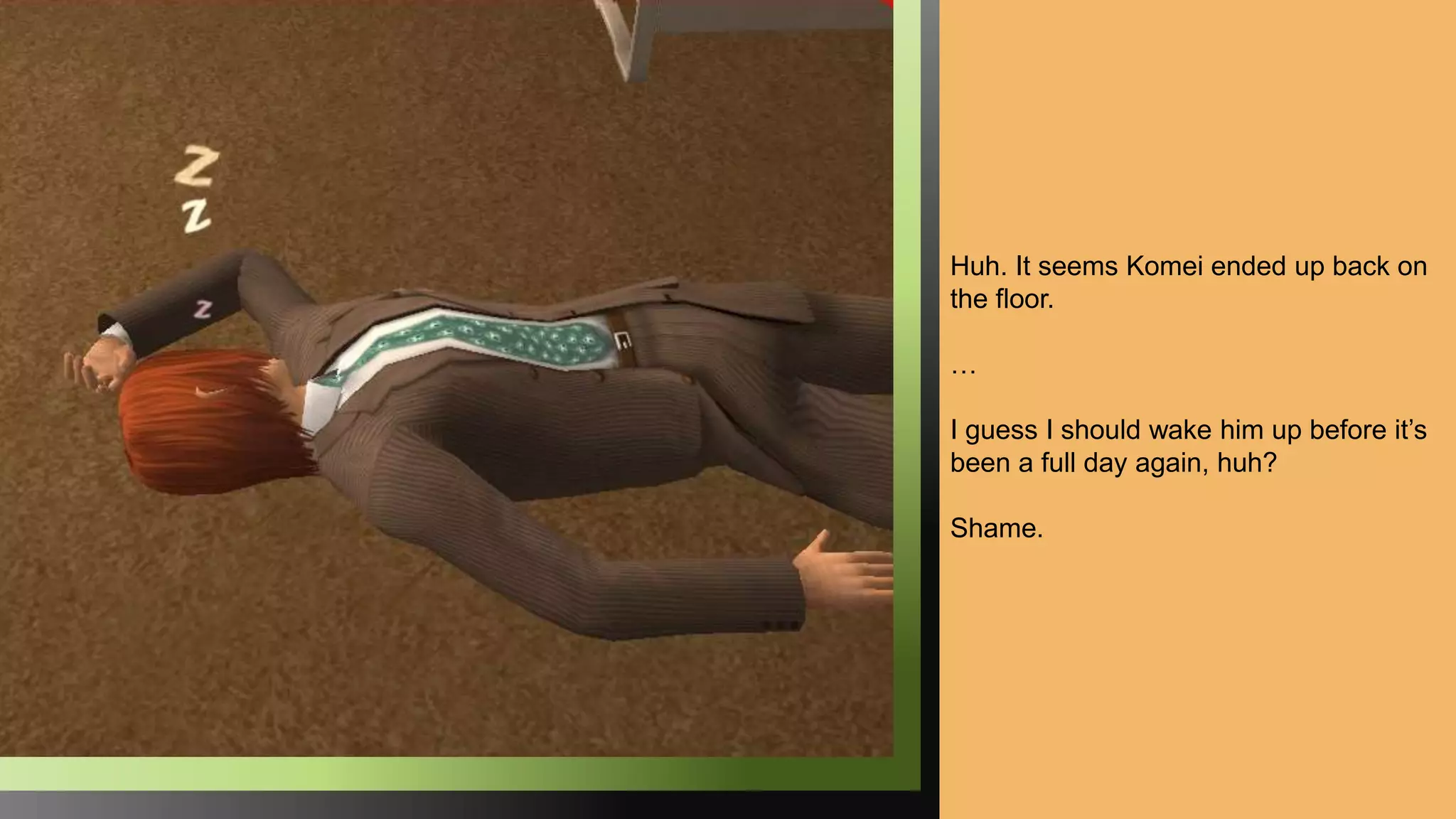 Huh. It seems Komei ended up back on
the floor.
…
I guess I should wake him up before it’s
been a full day again, huh?
Shame.
 