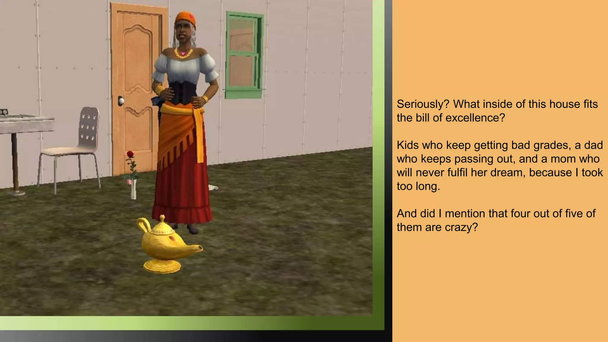 Seriously? What inside of this house fits
the bill of excellence?
Kids who keep getting bad grades, a dad
who keeps passing out, and a mom who
will never fulfil her dream, because I took
too long.
And did I mention that four out of five of
them are crazy?
 