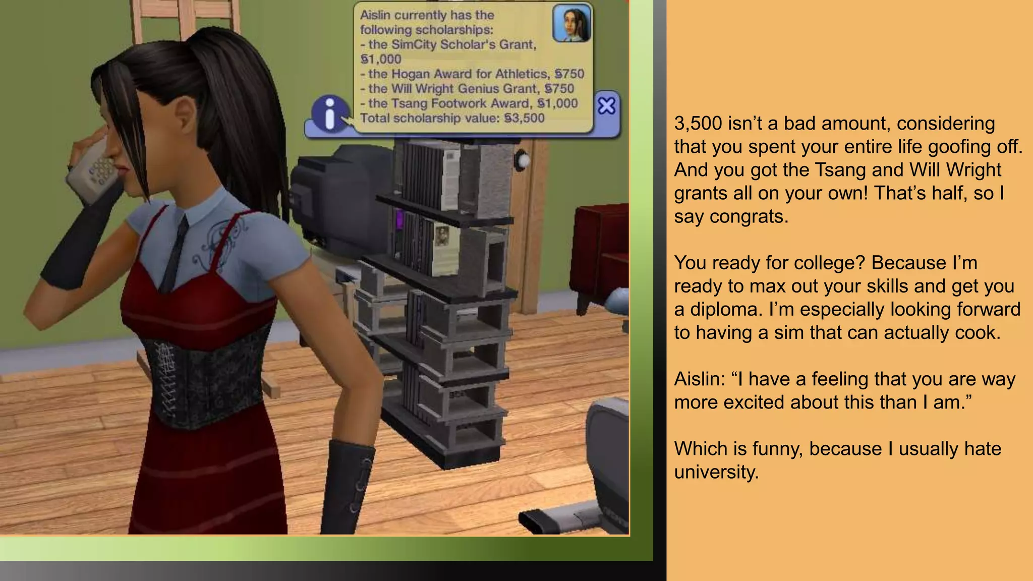 3,500 isn’t a bad amount, considering
that you spent your entire life goofing off.
And you got the Tsang and Will Wright
grants all on your own! That’s half, so I
say congrats.
You ready for college? Because I’m
ready to max out your skills and get you
a diploma. I’m especially looking forward
to having a sim that can actually cook.
Aislin: “I have a feeling that you are way
more excited about this than I am.”
Which is funny, because I usually hate
university.
 