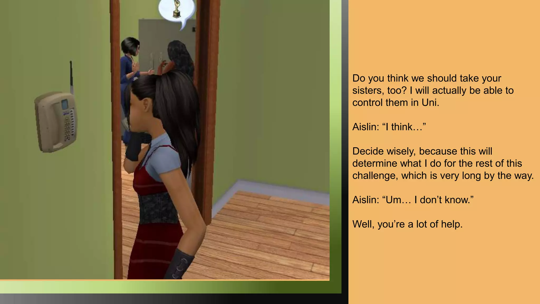 Do you think we should take your
sisters, too? I will actually be able to
control them in Uni.
Aislin: “I think…”
Decide wisely, because this will
determine what I do for the rest of this
challenge, which is very long by the way.
Aislin: “Um… I don’t know.”
Well, you’re a lot of help.
 