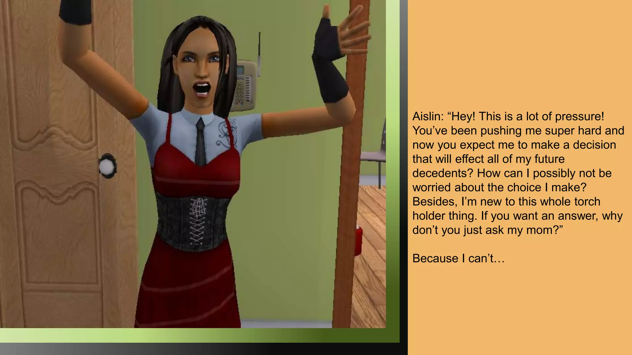 Aislin: “Hey! This is a lot of pressure!
You’ve been pushing me super hard and
now you expect me to make a decision
that will effect all of my future
decedents? How can I possibly not be
worried about the choice I make?
Besides, I’m new to this whole torch
holder thing. If you want an answer, why
don’t you just ask my mom?”
Because I can’t…
 