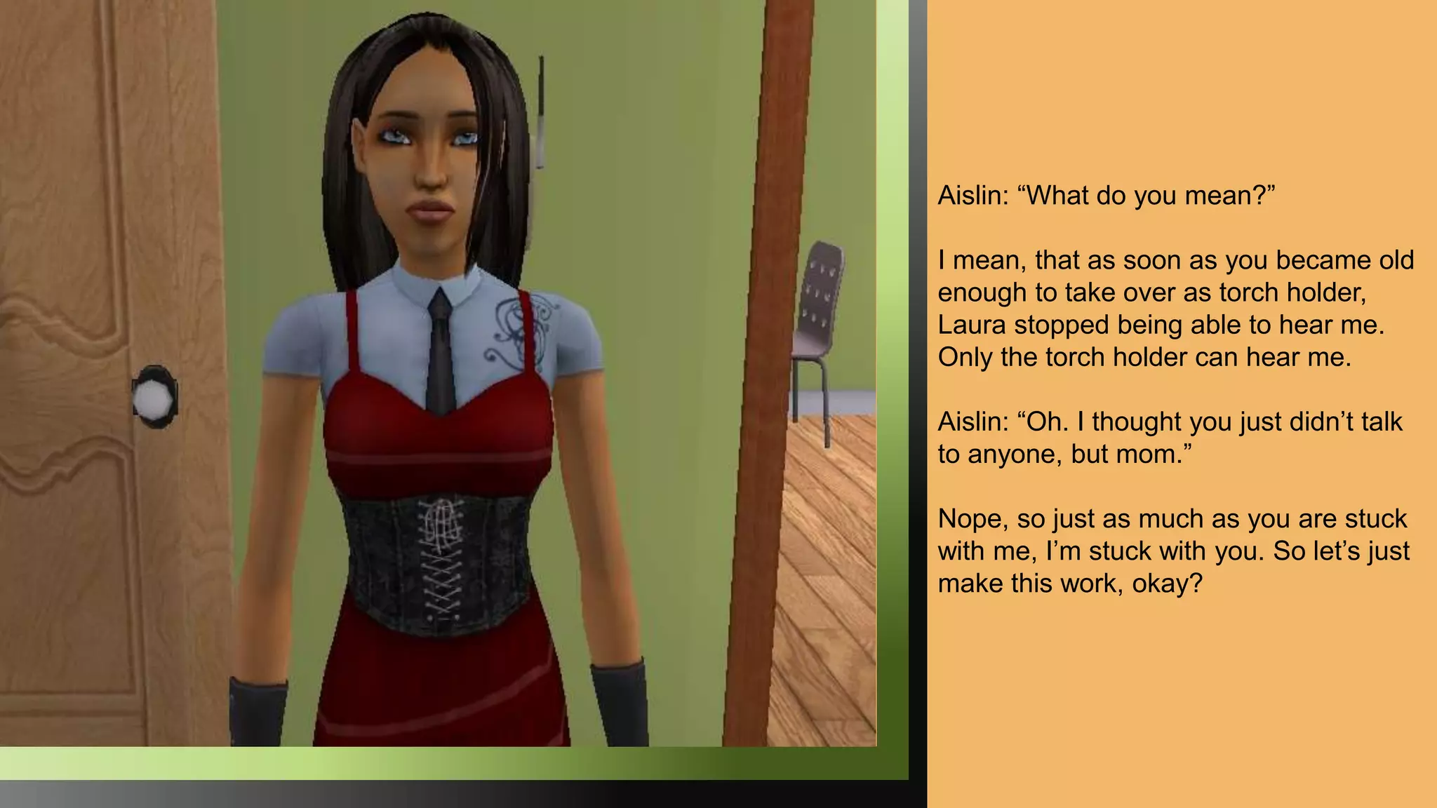 Aislin: “What do you mean?”
I mean, that as soon as you became old
enough to take over as torch holder,
Laura stopped being able to hear me.
Only the torch holder can hear me.
Aislin: “Oh. I thought you just didn’t talk
to anyone, but mom.”
Nope, so just as much as you are stuck
with me, I’m stuck with you. So let’s just
make this work, okay?
 