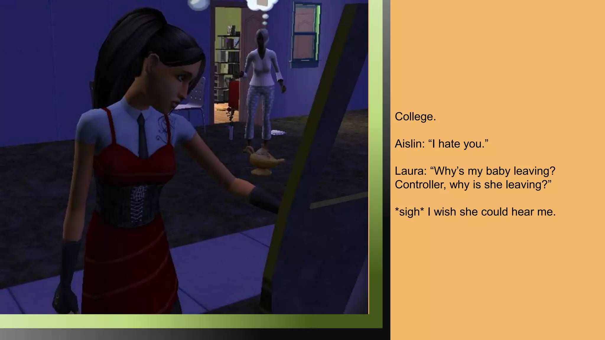 College.
Aislin: “I hate you.”
Laura: “Why’s my baby leaving?
Controller, why is she leaving?”
*sigh* I wish she could hear me.
 