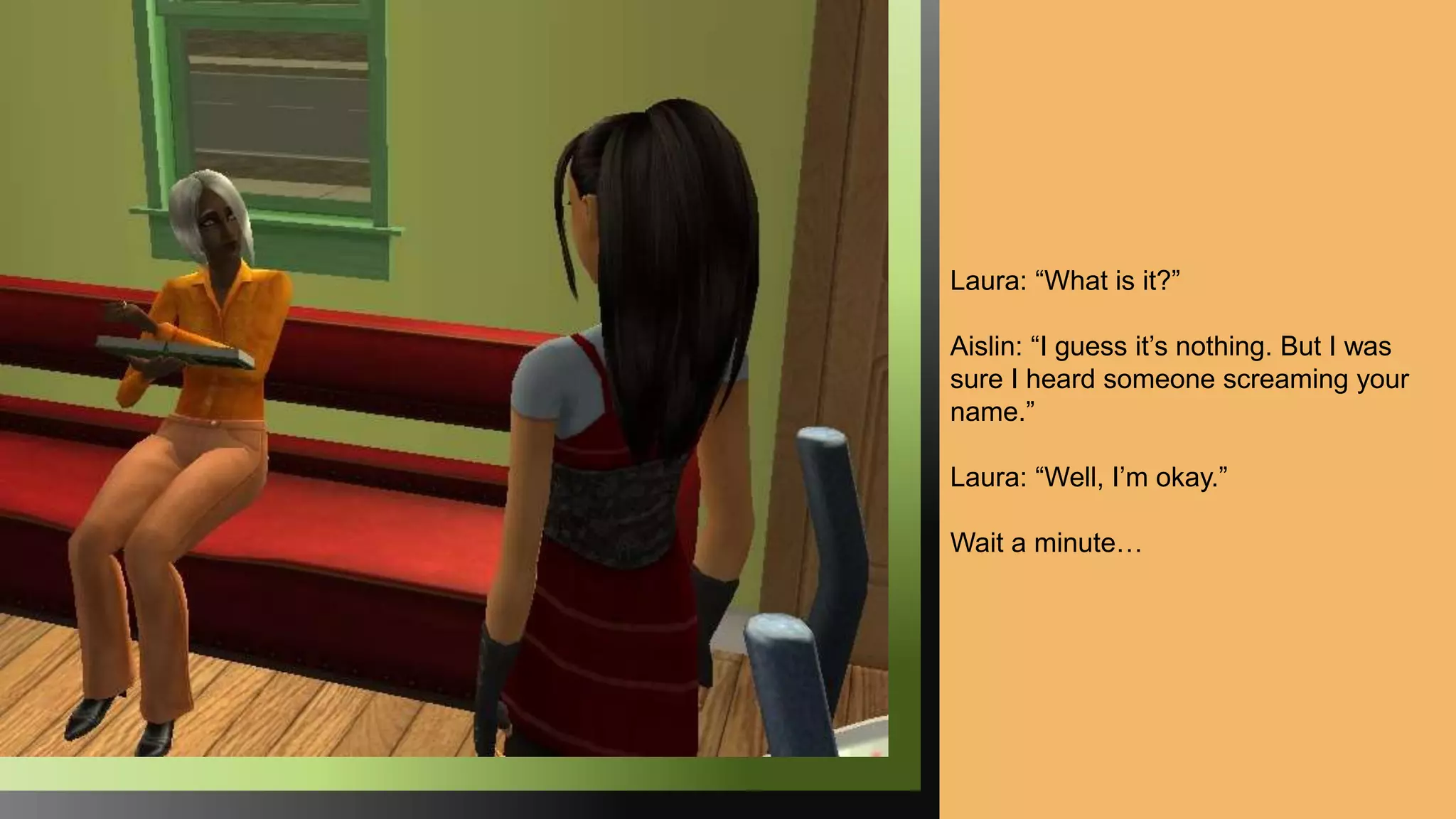 Laura: “What is it?”
Aislin: “I guess it’s nothing. But I was
sure I heard someone screaming your
name.”
Laura: “Well, I’m okay.”
Wait a minute…
 