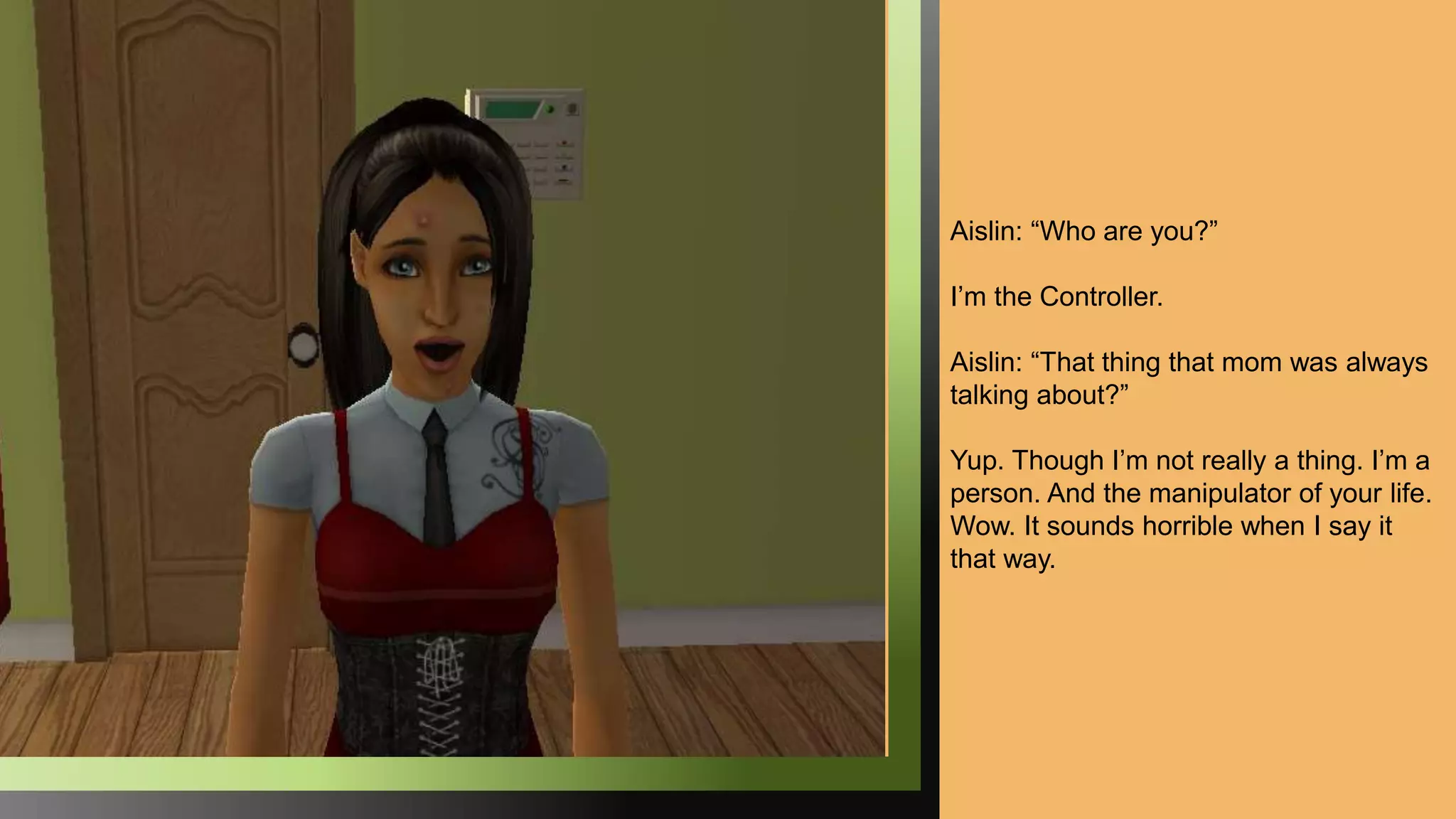 Aislin: “Who are you?”
I’m the Controller.
Aislin: “That thing that mom was always
talking about?”
Yup. Though I’m not really a thing. I’m a
person. And the manipulator of your life.
Wow. It sounds horrible when I say it
that way.
 
