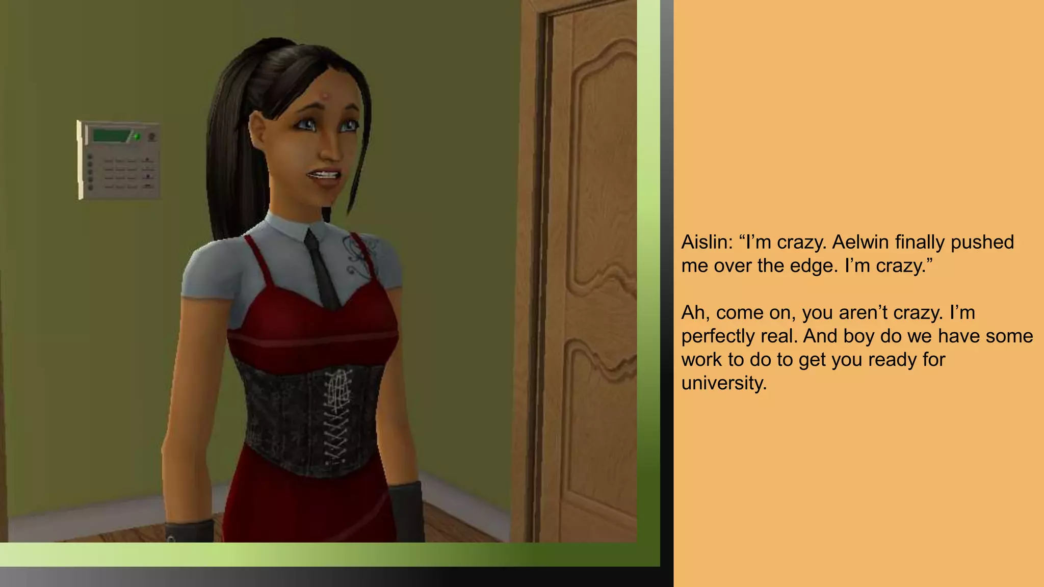 Aislin: “I’m crazy. Aelwin finally pushed
me over the edge. I’m crazy.”
Ah, come on, you aren’t crazy. I’m
perfectly real. And boy do we have some
work to do to get you ready for
university.
 