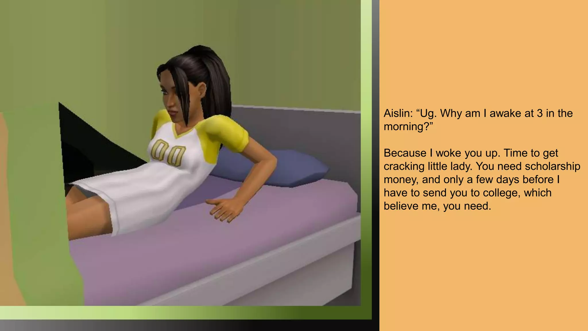 Aislin: “Ug. Why am I awake at 3 in the
morning?”
Because I woke you up. Time to get
cracking little lady. You need scholarship
money, and only a few days before I
have to send you to college, which
believe me, you need.
 