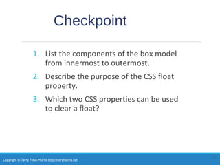 Copyright © Terry Felke-Morris http://terrymorris.net
Checkpoint
1. List the components of the box model
from innermost to outermost.
2. Describe the purpose of the CSS float
property.
3. Which two CSS properties can be used
to clear a float?
12
 