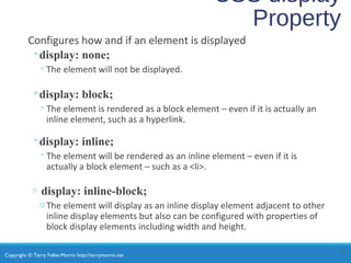 Copyright © Terry Felke-Morris http://terrymorris.net
CSS display
Property
Configures how and if an element is displayed
◦display: none;
◦The element will not be displayed.
◦display: block;
◦The element is rendered as a block element – even if it is actually an
inline element, such as a hyperlink.
◦display: inline;
◦The element will be rendered as an inline element – even if it is
actually a block element – such as a <li>.
o display: inline-block;
oThe element will display as an inline display element adjacent to other
inline display elements but also can be configured with properties of
block display elements including width and height.
13
 