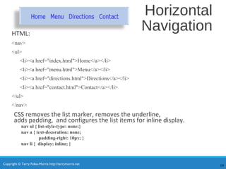 Copyright © Terry Felke-Morris http://terrymorris.net
Horizontal
NavigationHTML:
<nav>
<ul>
<li><a href="index.html">Home</a></li>
<li><a href="menu.html">Menu</a></li>
<li><a href="directions.html">Directions</a></li>
<li><a href="contact.html">Contact</a></li>
</ul>
</nav>
CSS removes the list marker, removes the underline,
adds padding, and configures the list items for inline display.
nav ul { list-style-type: none;}
nav a { text-decoration: none;
padding-right: 10px; }
nav li { display: inline; }
19
 