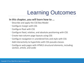 Copyright © Terry Felke-Morris http://terrymorris.net
Learning Outcomes
In this chapter, you will learn how to ...
◦Describe and apply the CSS Box Model
◦Configure margin with CSS
◦Configure float with CSS
◦Configure fixed, relative, and absolute positioning with CSS
◦Create two-column page layouts using CSS
◦Configure navigation in unordered lists and style with CSS
◦Add interactivity to hyperlinks with CSS pseudo-classes
◦Configure web pages with HTML5 structural elements, including
section, article, and aside
2
 