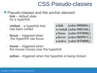 Copyright © Terry Felke-Morris http://terrymorris.net
CSS Pseudo-classes
Pseudo-classes and the anchor element
◦ link – default state
for a hyperlink
◦ visited – a hyperlink that
has been visited
◦ focus – triggered when
the hyperlink has focus
◦ hover – triggered when
the mouse moves over the hyperlink
◦ active – triggered when the hyperlink is being clicked
a:link {color:#000066;}
a:visited {color:#003366;}
a:focus {color:#FF0000;}
a:hover {color:#0099CC;}
a:active {color:#FF0000;}
a:link {color:#000066;}
a:visited {color:#003366;}
a:focus {color:#FF0000;}
a:hover {color:#0099CC;}
a:active {color:#FF0000;}
 