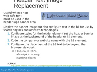 Copyright © Terry Felke-Morris http://terrymorris.net
Header Text Image
Replacement
Useful when a non
web-safe font
must be used in the
header logo banner area
Display the banner image but also configure text in the h1 for use by
search engines and assistive technologies.
1. Configure styles for the header element set the header banner
image as the background of the header or h1 element.
2. Code the company or website name with the h1 element.
3. Configure the placement of the h1 text to be beyond the
browser viewport:
h1 { text-indent: 100%;
white-space: nowrap;
overflow: hidden; }
SOURCE:
http://www.zeldman.com/2012/03/01/replacing-the-9999px-hack-new-image-replacement/
22
 