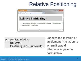 Copyright © Terry Felke-Morris http://terrymorris.net
Relative Positioning
Changes the location of
an element in relation to
where it would
otherwise appear in
normal flow
25
p { position: relative;
left: 30px;
font-family: Arial, sans-serif; }
p { position: relative;
left: 30px;
font-family: Arial, sans-serif; }
 