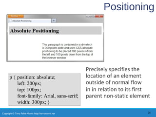 Copyright © Terry Felke-Morris http://terrymorris.net
Positioning
Precisely specifies the
location of an element
outside of normal flow
in in relation to its first
parent non-static element
26
p { position: absolute;
left: 200px;
top: 100px;
font-family: Arial, sans-serif;
width: 300px; }
p { position: absolute;
left: 200px;
top: 100px;
font-family: Arial, sans-serif;
width: 300px; }
 