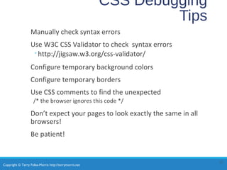 Copyright © Terry Felke-Morris http://terrymorris.net
CSS Debugging
Tips
Manually check syntax errors
Use W3C CSS Validator to check syntax errors
◦http://jigsaw.w3.org/css-validator/
Configure temporary background colors
Configure temporary borders
Use CSS comments to find the unexpected
/* the browser ignores this code */
Don’t expect your pages to look exactly the same in all
browsers!
Be patient!
27
 