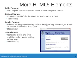Copyright © Terry Felke-Morris http://terrymorris.net
More HTML5 Elements
Aside Element
◦ block display; contains a sidebar, a note, or other tangential content
Section Element
◦ contains a “section” of a document, such as a chapter or topic
◦ block display
Article Element
◦contains an independent entry, such as a blog posting, comment, or e-zine
article that could stand on its own
◦block display
Time Element
◦represents a date or a time
◦could be useful to date articles
or blog posts
◦inline display
29
 
