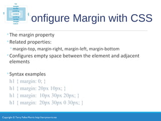 Copyright © Terry Felke-Morris http://terrymorris.net
Configure Margin with CSS
◦The margin property
◦Related properties:
◦margin-top, margin-right, margin-left, margin-bottom
◦Configures empty space between the element and adjacent
elements
◦Syntax examples
h1 { margin: 0; }
h1 { margin: 20px 10px; }
h1 { margin: 10px 30px 20px; }
h1 { margin: 20px 30px 0 30px; }
 