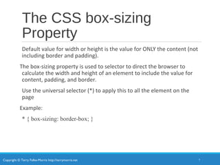 Copyright © Terry Felke-Morris http://terrymorris.net
The CSS box-sizing
Property
Default value for width or height is the value for ONLY the content (not
including border and padding).
The box-sizing property is used to selector to direct the browser to
calculate the width and height of an element to include the value for
content, padding, and border.
Use the universal selector (*) to apply this to all the element on the
page
Example:
* { box-sizing: border-box; }
7
 