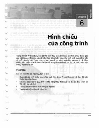 Chuang
6

Hinh ehieu
eua eong trinh
Trong Revit@ Archlt~cture, b9Jl co the nh]n thay cong trinh qua cac hinh chieu tihangl goc
cua m~t bang, m~t dung va m~t cat, thea tleUi chua'n cung nhli hlnh p'h6i dmh dang tr~k
va phoi canh ky' rna. Tmng chl1dng nay, b<;Jn se hQc cach nMan ban va quan Iy cae hinh
chieu, dieu khien Sif xUJat hi~h eua v~t t,he trong hinh chieu va ti;lO I~p cac hinh chieu m~t
dung, m~t cat va 3D.
Ml}C tieu
Sau khi ho~m tat bai hQc nay, bqn c6 the:
• Khao sat cac hinh eh.ieu khilc nhau xuat hi~n trong Project Browser va thay doi cae
thut)c tfnh clla chung,

SLt dl:mg cach IQc va quy o!nh ve kha na-ng thay dl1Qc cua v~tt the ae dieu khlen 51/

the hi~n ella v~t the.

n~o I~p cae hJn'h ehieu m~t dU'ng va Ill~t cik

1(;10 l~p va hi~u eHinh cae hinh 3D.

159
 